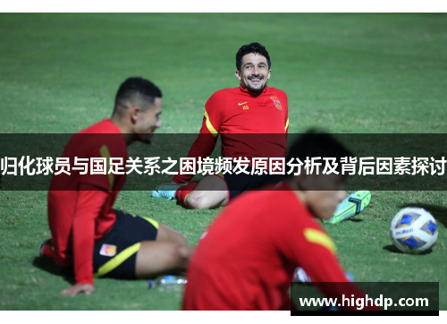 归化球员与国足关系之困境频发原因分析及背后因素探讨 归化球员与国足关系之困境频发原因分析及背后因素探讨