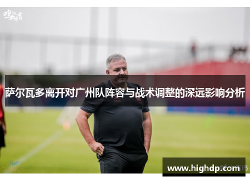 萨尔瓦多离开对广州队阵容与战术调整的深远影响分析 萨尔瓦多离开对广州队阵容与战术调整的深远影响分析